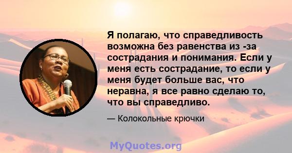 Я полагаю, что справедливость возможна без равенства из -за сострадания и понимания. Если у меня есть сострадание, то если у меня будет больше вас, что неравна, я все равно сделаю то, что вы справедливо.