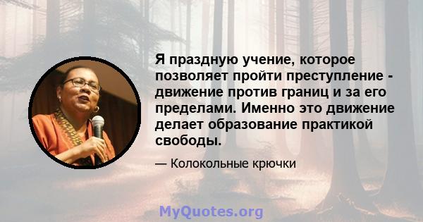 Я праздную учение, которое позволяет пройти преступление - движение против границ и за его пределами. Именно это движение делает образование практикой свободы.