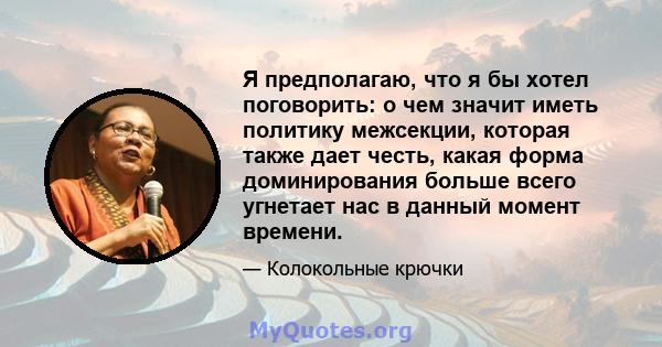 Я предполагаю, что я бы хотел поговорить: о чем значит иметь политику межсекции, которая также дает честь, какая форма доминирования больше всего угнетает нас в данный момент времени.