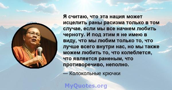 Я считаю, что эта нация может исцелить раны расизма только в том случае, если мы все начнем любить черноту. И под этим я не имею в виду, что мы любим только то, что лучше всего внутри нас, но мы также можем любить то,