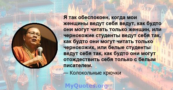 Я так обеспокоен, когда мои женщины ведут себя ведут, как будто они могут читать только женщин, или чернокожие студенты ведут себя так, как будто они могут читать только чернокожих, или белые студенты ведут себя так,