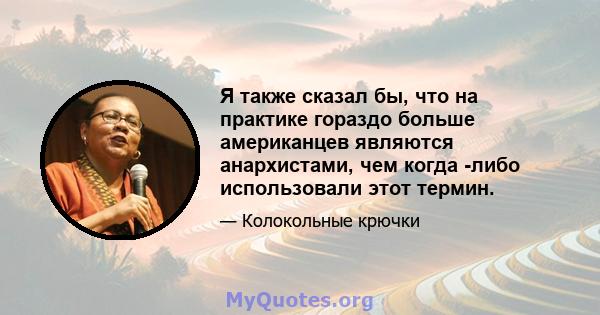 Я также сказал бы, что на практике гораздо больше американцев являются анархистами, чем когда -либо использовали этот термин.