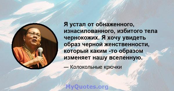 Я устал от обнаженного, изнасилованного, избитого тела чернокожих. Я хочу увидеть образ черной женственности, который каким -то образом изменяет нашу вселенную.