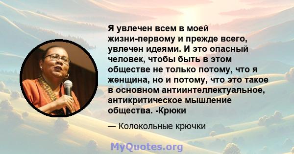 Я увлечен всем в моей жизни-первому и прежде всего, увлечен идеями. И это опасный человек, чтобы быть в этом обществе не только потому, что я женщина, но и потому, что это такое в основном антиинтеллектуальное,