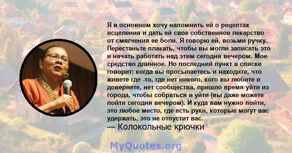 Я в основном хочу напомнить ей о рецептах исцеления и дать ей свое собственное лекарство от смягчения ее боли. Я говорю ей, возьми ручку. Перестаньте плакать, чтобы вы могли записать это и начать работать над этим