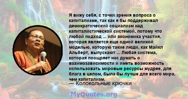 Я вижу себя, с точки зрения вопроса о капитализме, так как я бы поддерживал демократический социализм над капиталистической системой, потому что любой подход ... или экономика участия, которая является еще одной великой 