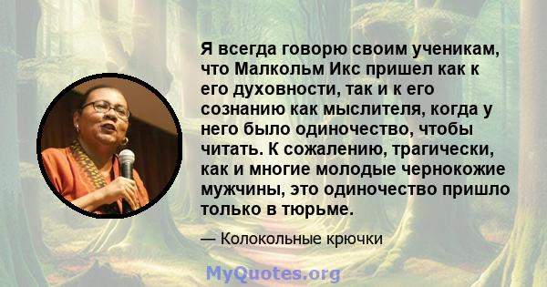 Я всегда говорю своим ученикам, что Малкольм Икс пришел как к его духовности, так и к его сознанию как мыслителя, когда у него было одиночество, чтобы читать. К сожалению, трагически, как и многие молодые чернокожие