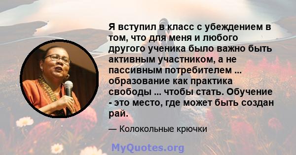 Я вступил в класс с убеждением в том, что для меня и любого другого ученика было важно быть активным участником, а не пассивным потребителем ... образование как практика свободы ... чтобы стать. Обучение - это место,