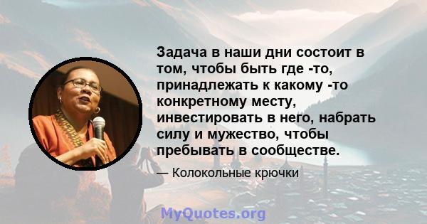 Задача в наши дни состоит в том, чтобы быть где -то, принадлежать к какому -то конкретному месту, инвестировать в него, набрать силу и мужество, чтобы пребывать в сообществе.