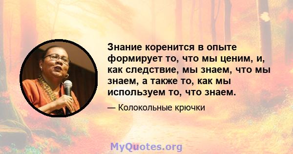 Знание коренится в опыте формирует то, что мы ценим, и, как следствие, мы знаем, что мы знаем, а также то, как мы используем то, что знаем.