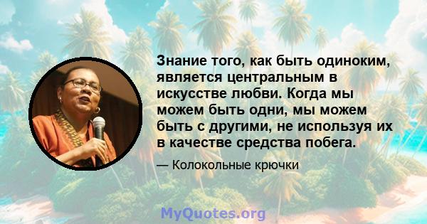 Знание того, как быть одиноким, является центральным в искусстве любви. Когда мы можем быть одни, мы можем быть с другими, не используя их в качестве средства побега.