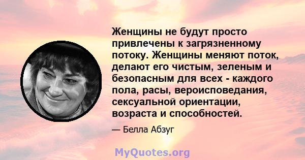 Женщины не будут просто привлечены к загрязненному потоку. Женщины меняют поток, делают его чистым, зеленым и безопасным для всех - каждого пола, расы, вероисповедания, сексуальной ориентации, возраста и способностей.