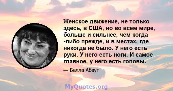 Женское движение, не только здесь, в США, но во всем мире, больше и сильнее, чем когда -либо прежде, и в местах, где никогда не было. У него есть руки. У него есть ноги. И самое главное, у него есть головы.