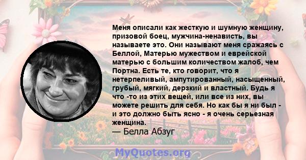 Меня описали как жесткую и шумную женщину, призовой боец, мужчина-ненависть, вы называете это. Они называют меня сражаясь с Беллой, Матерью мужеством и еврейской матерью с большим количеством жалоб, чем Портна. Есть те, 