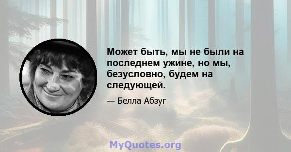 Может быть, мы не были на последнем ужине, но мы, безусловно, будем на следующей.