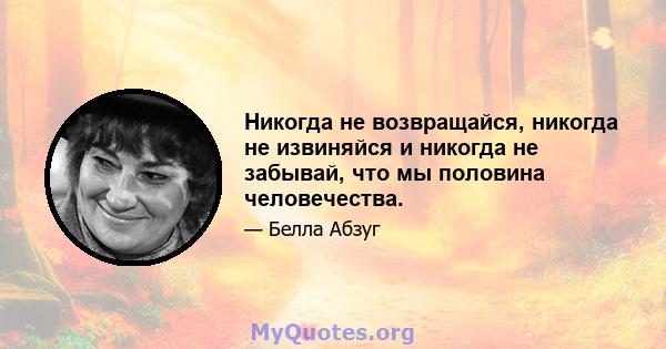 Никогда не возвращайся, никогда не извиняйся и никогда не забывай, что мы половина человечества.