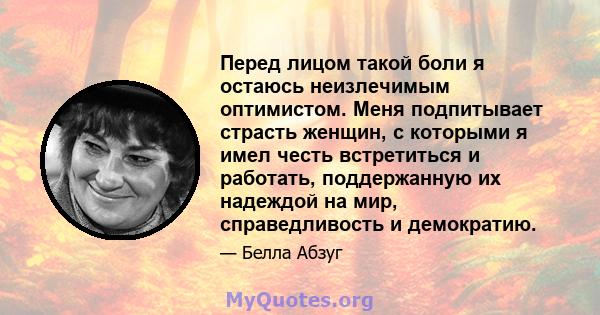 Перед лицом такой боли я остаюсь неизлечимым оптимистом. Меня подпитывает страсть женщин, с которыми я имел честь встретиться и работать, поддержанную их надеждой на мир, справедливость и демократию.