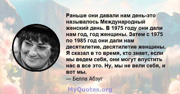 Раньше они давали нам день-это называлось Международный женский день. В 1975 году они дали нам год, год женщины. Затем с 1975 по 1985 год они дали нам десятилетие, десятилетие женщины. Я сказал в то время, кто знает,