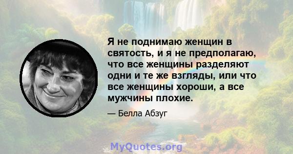 Я не поднимаю женщин в святость, и я не предполагаю, что все женщины разделяют одни и те же взгляды, или что все женщины хороши, а все мужчины плохие.