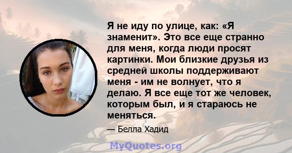 Я не иду по улице, как: «Я знаменит». Это все еще странно для меня, когда люди просят картинки. Мои близкие друзья из средней школы поддерживают меня - им не волнует, что я делаю. Я все еще тот же человек, которым был,