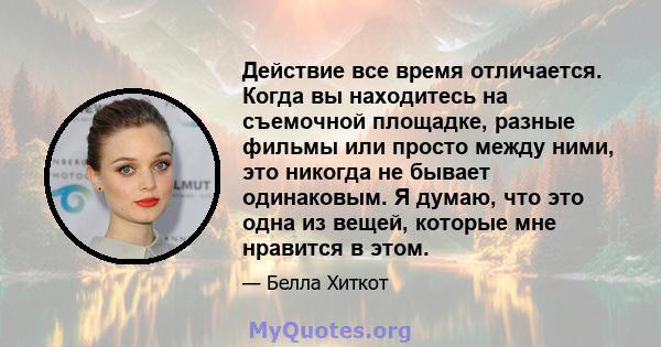 Действие все время отличается. Когда вы находитесь на съемочной площадке, разные фильмы или просто между ними, это никогда не бывает одинаковым. Я думаю, что это одна из вещей, которые мне нравится в этом.