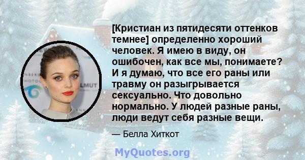 [Кристиан из пятидесяти оттенков темнее] определенно хороший человек. Я имею в виду, он ошибочен, как все мы, понимаете? И я думаю, что все его раны или травму он разыгрывается сексуально. Что довольно нормально. У