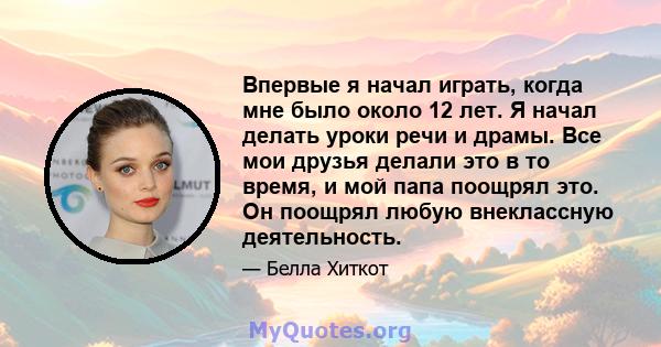 Впервые я начал играть, когда мне было около 12 лет. Я начал делать уроки речи и драмы. Все мои друзья делали это в то время, и мой папа поощрял это. Он поощрял любую внеклассную деятельность.