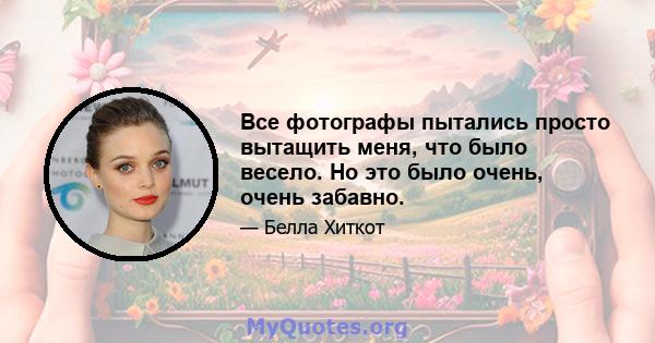 Все фотографы пытались просто вытащить меня, что было весело. Но это было очень, очень забавно.