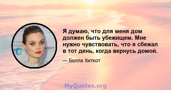 Я думаю, что для меня дом должен быть убежищем. Мне нужно чувствовать, что я сбежал в тот день, когда вернусь домой.