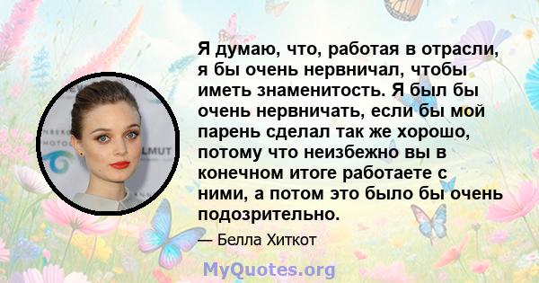 Я думаю, что, работая в отрасли, я бы очень нервничал, чтобы иметь знаменитость. Я был бы очень нервничать, если бы мой парень сделал так же хорошо, потому что неизбежно вы в конечном итоге работаете с ними, а потом это 