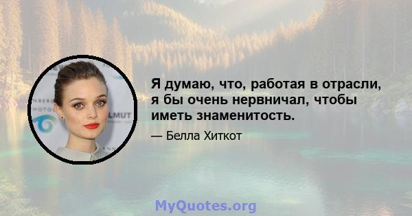 Я думаю, что, работая в отрасли, я бы очень нервничал, чтобы иметь знаменитость.