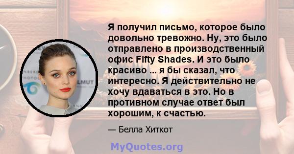 Я получил письмо, которое было довольно тревожно. Ну, это было отправлено в производственный офис Fifty Shades. И это было красиво ... я бы сказал, что интересно. Я действительно не хочу вдаваться в это. Но в противном