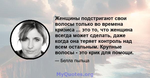 Женщины подстригают свои волосы только во времена кризиса ... это то, что женщина всегда может сделать, даже когда она теряет контроль над всем остальным. Крупные волосы - это крик для помощи.