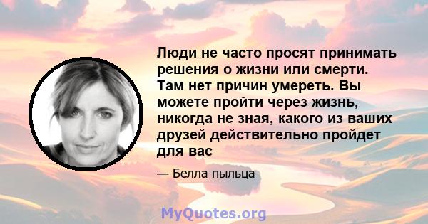 Люди не часто просят принимать решения о жизни или смерти. Там нет причин умереть. Вы можете пройти через жизнь, никогда не зная, какого из ваших друзей действительно пройдет для вас