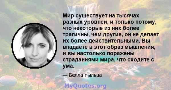 Мир существует на тысячах разных уровней, и только потому, что некоторые из них более трагичны, чем другие, он не делает их более действительными. Вы впадаете в этот образ мышления, и вы настолько поражены страданиями