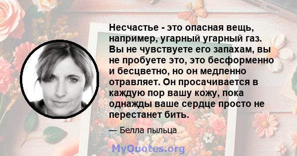 Несчастье - это опасная вещь, например, угарный угарный газ. Вы не чувствуете его запахам, вы не пробуете это, это бесформенно и бесцветно, но он медленно отравляет. Он просачивается в каждую пор вашу кожу, пока однажды 