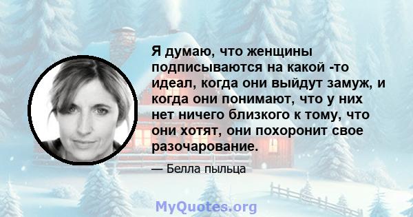 Я думаю, что женщины подписываются на какой -то идеал, когда они выйдут замуж, и когда они понимают, что у них нет ничего близкого к тому, что они хотят, они похоронит свое разочарование.