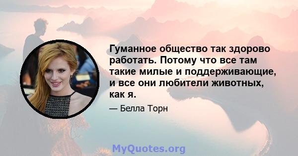 Гуманное общество так здорово работать. Потому что все там такие милые и поддерживающие, и все они любители животных, как я.