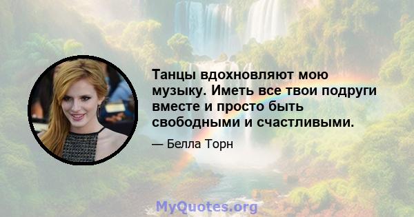 Танцы вдохновляют мою музыку. Иметь все твои подруги вместе и просто быть свободными и счастливыми.