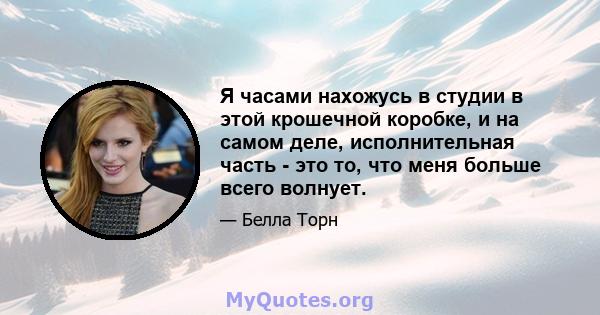 Я часами нахожусь в студии в этой крошечной коробке, и на самом деле, исполнительная часть - это то, что меня больше всего волнует.