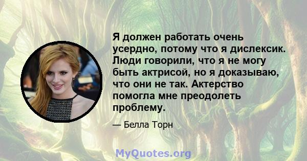 Я должен работать очень усердно, потому что я дислексик. Люди говорили, что я не могу быть актрисой, но я доказываю, что они не так. Актерство помогла мне преодолеть проблему.