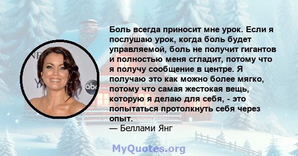 Боль всегда приносит мне урок. Если я послушаю урок, когда боль будет управляемой, боль не получит гигантов и полностью меня сгладит, потому что я получу сообщение в центре. Я получаю это как можно более мягко, потому