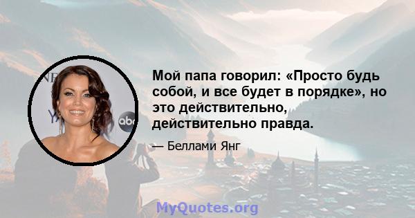 Мой папа говорил: «Просто будь собой, и все будет в порядке», но это действительно, действительно правда.