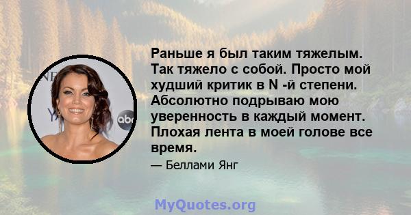 Раньше я был таким тяжелым. Так тяжело с собой. Просто мой худший критик в N -й степени. Абсолютно подрываю мою уверенность в каждый момент. Плохая лента в моей голове все время.