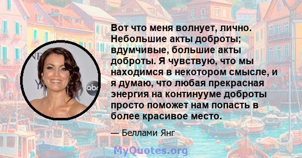 Вот что меня волнует, лично. Небольшие акты доброты; вдумчивые, большие акты доброты. Я чувствую, что мы находимся в некотором смысле, и я думаю, что любая прекрасная энергия на континууме доброты просто поможет нам