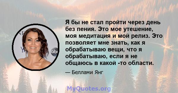 Я бы не стал пройти через день без пения. Это мое утешение, моя медитация и мой релиз. Это позволяет мне знать, как я обрабатываю вещи, что я обрабатываю, если я не общаюсь в какой -то области.