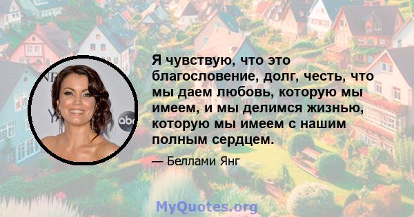 Я чувствую, что это благословение, долг, честь, что мы даем любовь, которую мы имеем, и мы делимся жизнью, которую мы имеем с нашим полным сердцем.