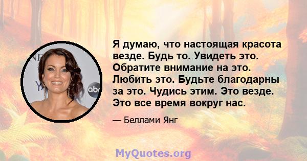 Я думаю, что настоящая красота везде. Будь то. Увидеть это. Обратите внимание на это. Любить это. Будьте благодарны за это. Чудись этим. Это везде. Это все время вокруг нас.