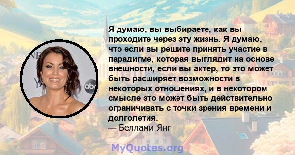 Я думаю, вы выбираете, как вы проходите через эту жизнь. Я думаю, что если вы решите принять участие в парадигме, которая выглядит на основе внешности, если вы актер, то это может быть расширяет возможности в некоторых