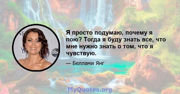 Я просто подумаю, почему я пою? Тогда я буду знать все, что мне нужно знать о том, что я чувствую.